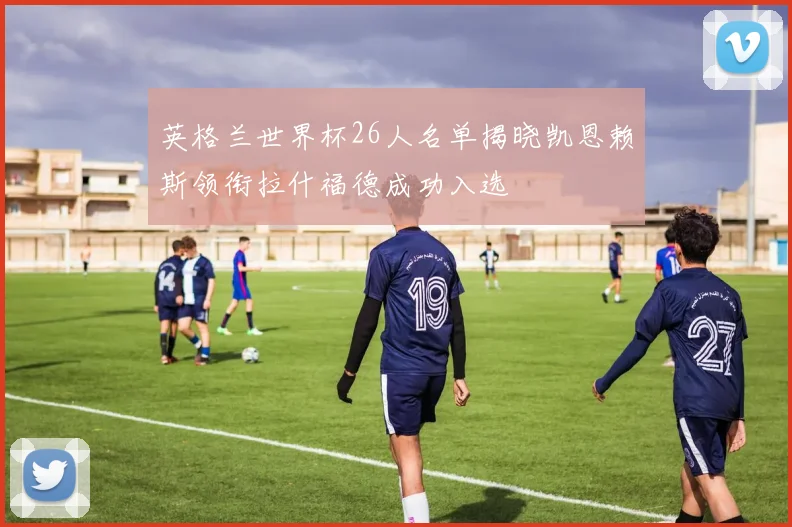 英格兰世界杯26人名单揭晓凯恩赖斯领衔拉什福德成功入选