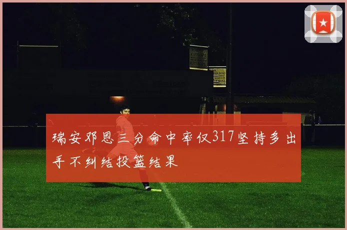 瑞安邓恩三分命中率仅317坚持多出手不纠结投篮结果