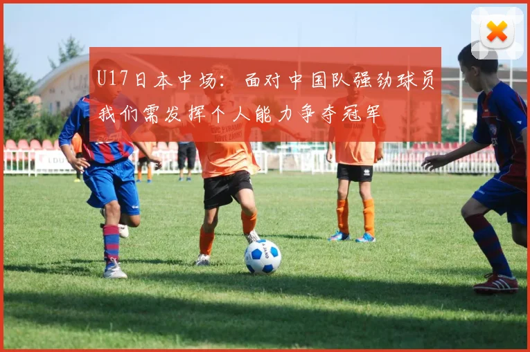 U17日本中场：面对中国队强劲球员我们需发挥个人能力争夺冠军