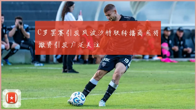 C罗罢赛引发风波沙特联转播商或将撤资引发广泛关注