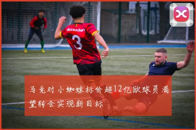 马竞对小蜘蛛标价超12亿欧球员渴望转会实现新目标