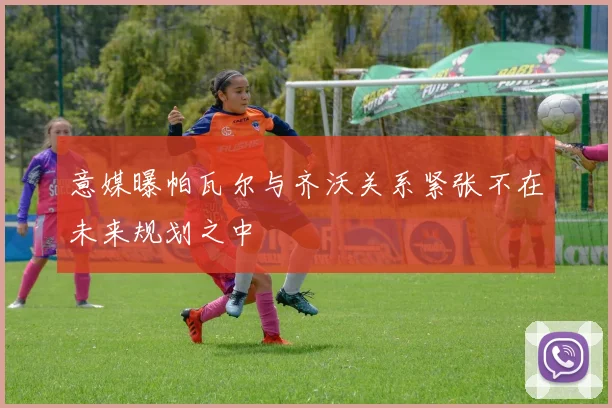 意媒曝帕瓦尔与齐沃关系紧张不在未来规划之中