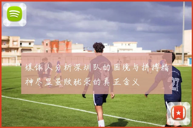 媒体人分析深圳队的困境与拼搏精神尽显虽败犹荣的真正含义