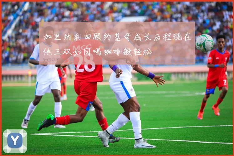 加里纳利回顾约基奇成长历程现在他三双如同喝咖啡般轻松