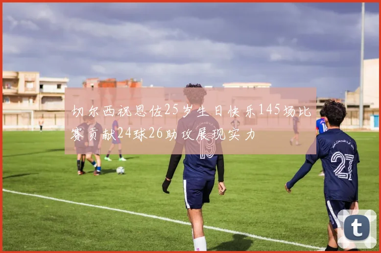切尔西祝恩佐25岁生日快乐145场比赛贡献24球26助攻展现实力
