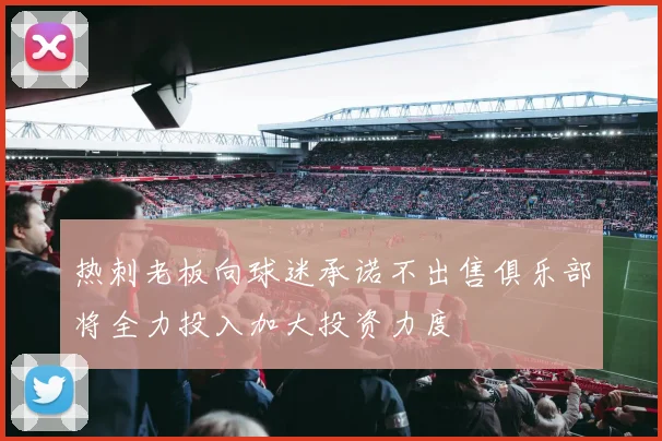 热刺老板向球迷承诺不出售俱乐部将全力投入加大投资力度