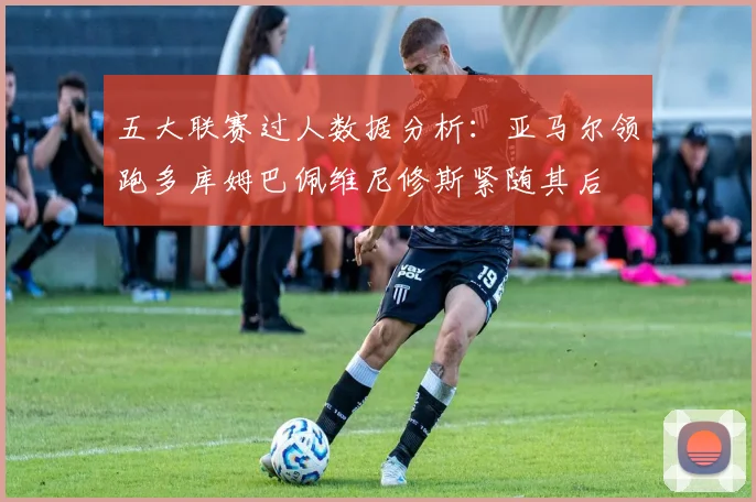五大联赛过人数据分析：亚马尔领跑多库姆巴佩维尼修斯紧随其后