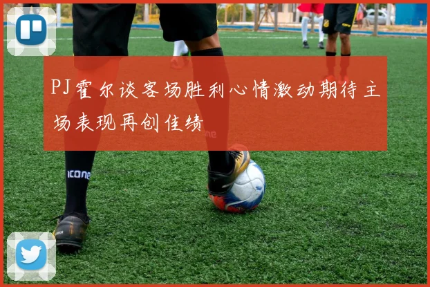 PJ霍尔谈客场胜利心情激动期待主场表现再创佳绩