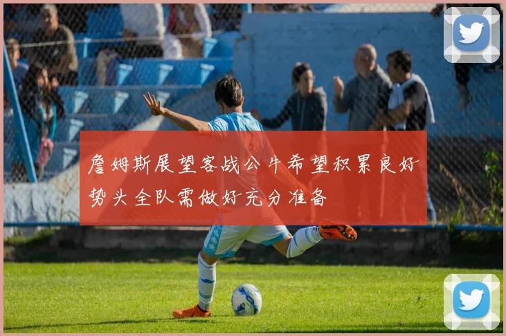 詹姆斯展望客战公牛希望积累良好势头全队需做好充分准备