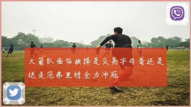 火箭队面临抉择是交易字母哥还是送走范弗里特全力冲冠