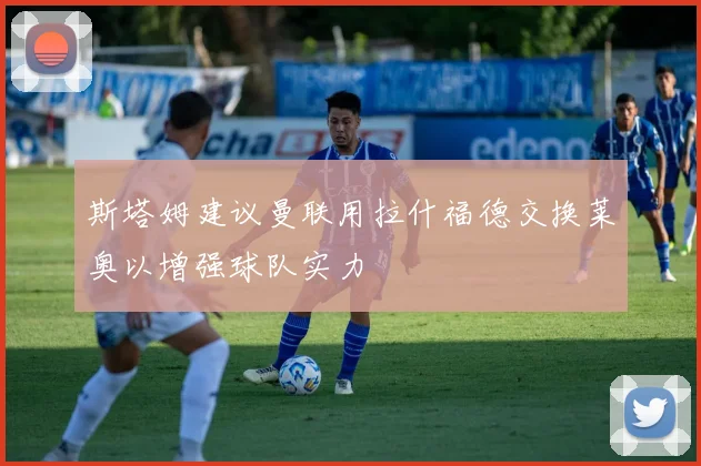 斯塔姆建议曼联用拉什福德交换莱奥以增强球队实力