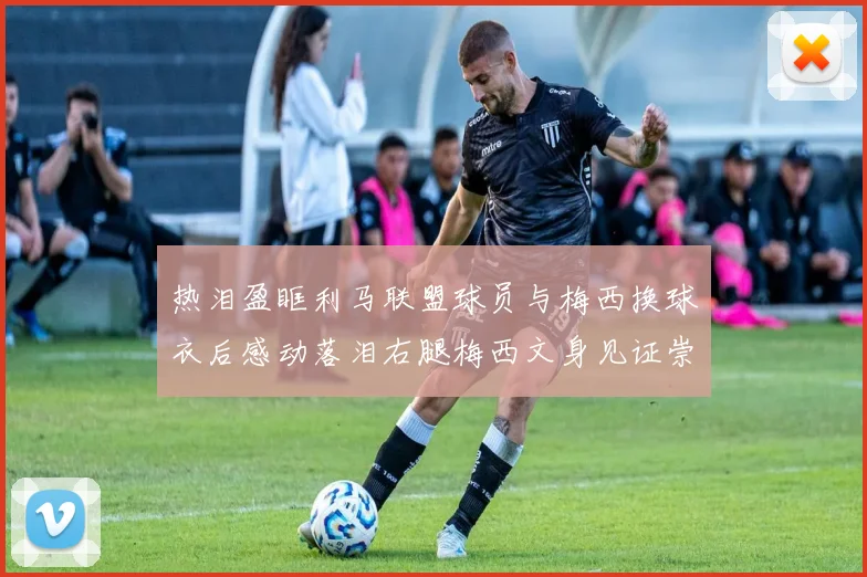 热泪盈眶利马联盟球员与梅西换球衣后感动落泪右腿梅西文身见证崇拜之情