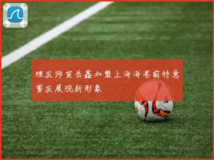 理发师宣岳鑫加盟上海海港前特意剪发展现新形象