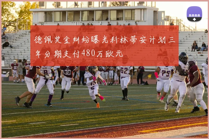 德佩奖金纠纷曝光科林蒂安计划三年分期支付480万欧元