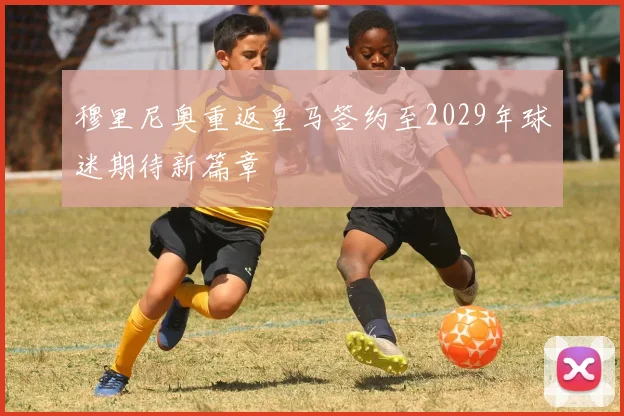 穆里尼奥重返皇马签约至2029年球迷期待新篇章