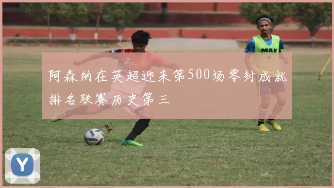 阿森纳在英超迎来第500场零封成就排名联赛历史第三