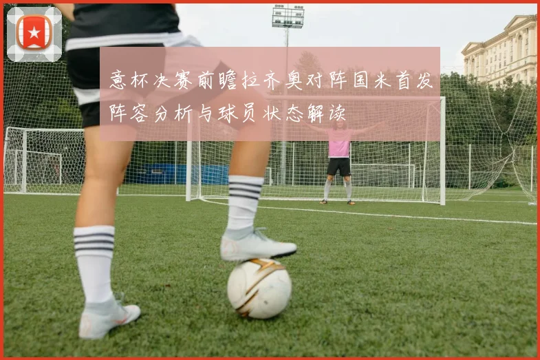 意杯决赛前瞻拉齐奥对阵国米首发阵容分析与球员状态解读