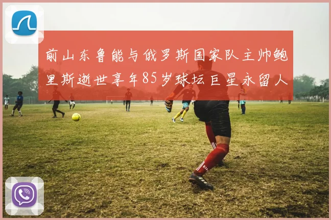 前山东鲁能与俄罗斯国家队主帅鲍里斯逝世享年85岁球坛巨星永留人间